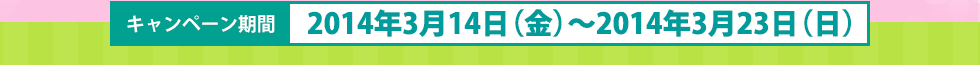 キャンペーン期間 2014年3月14日(金)〜2014年3月23日(日)