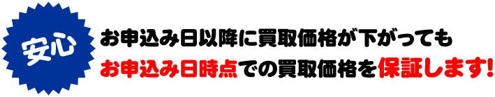 お申込み日以降に買取価格が下がってもお申込み日時点での買取価格を保証します！